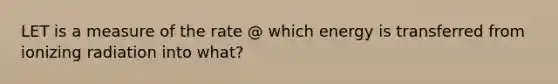 LET is a measure of the rate @ which energy is transferred from ionizing radiation into what?