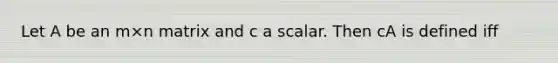 Let A be an m×n matrix and c a scalar. Then cA is defined iff