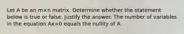 Let A be an m×n matrix. Determine whether the statement below is true or false. Justify the answer. The number of variables in the equation Ax=0 equals the nullity of A.