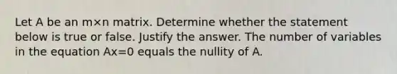 Let A be an m×n matrix. Determine whether the statement below is true or false. Justify the answer. The number of variables in the equation Ax=0 equals the nullity of A.