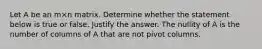 Let A be an m×n matrix. Determine whether the statement below is true or false. Justify the answer. The nullity of A is the number of columns of A that are not pivot columns.