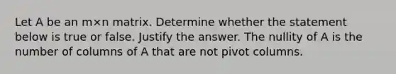 Let A be an m×n matrix. Determine whether the statement below is true or false. Justify the answer. The nullity of A is the number of columns of A that are not pivot columns.