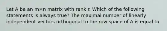 Let A be an m×n matrix with rank r. Which of the following statements is always true? The maximal number of linearly independent vectors orthogonal to the row space of A is equal to