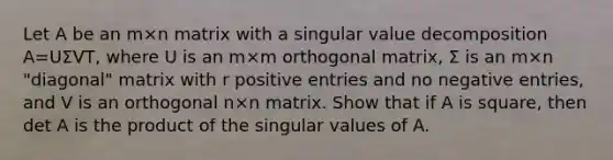 Let A be an m×n matrix with a singular value decomposition A=UΣVT​, where U is an m×m orthogonal​ matrix, Σ is an m×n ​"diagonal" matrix with r positive entries and no negative​ entries, and V is an orthogonal n×n matrix. Show that if A is​ square, then det A is the product of the singular values of A.