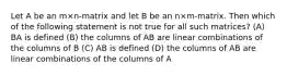 Let A be an m×n-matrix and let B be an n×m-matrix. Then which of the following statement is not true for all such matrices? (A) BA is defined (B) the columns of AB are linear combinations of the columns of B (C) AB is defined (D) the columns of AB are linear combinations of the columns of A