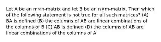 Let A be an m×n-matrix and let B be an n×m-matrix. Then which of the following statement is not true for all such matrices? (A) BA is defined (B) the columns of AB are linear combinations of the columns of B (C) AB is defined (D) the columns of AB are linear combinations of the columns of A