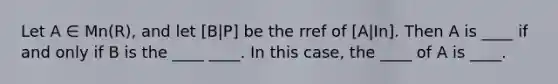 Let A ∈ Mn(R), and let [B|P] be the rref of [A|In]. Then A is ____ if and only if B is the ____ ____. In this case, the ____ of A is ____.