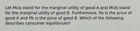 Let MUa stand for the marginal utility of good A and MUb stand for the marginal utility of good B. Furthermore, Pa is the price of good A and Pb is the price of good B. Which of the following describes consumer equilibrium?