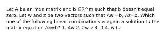 Let A be an mxn matrix and b ∈R^m such that b doesn't equal zero. Let w and z be two vectors such that Aw =b, Az=b. Which one of the following linear combinations is again a solution to the matrix equation Ax=b? 1. 4w 2. 2w-z 3. 0 4. w+z