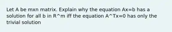 Let A be mxn matrix. Explain why the equation Ax=b has a solution for all b in R^m iff the equation A^Tx=0 has only the trivial solution