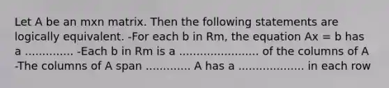 Let A be an mxn matrix. Then the following statements are logically equivalent. -For each b in Rm, the equation Ax = b has a .............. -Each b in Rm is a ....................... of the columns of A -The columns of A span ............. A has a ................... in each row