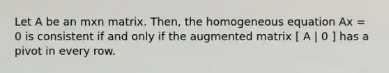 Let A be an mxn matrix. Then, the homogeneous equation Ax = 0 is consistent if and only if the augmented matrix [ A | 0 ] has a pivot in every row.