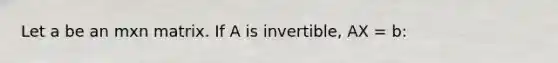 Let a be an mxn matrix. If A is invertible, AX = b: