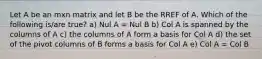 Let A be an mxn matrix and let B be the RREF of A. Which of the following is/are true? a) Nul A = Nul B b) Col A is spanned by the columns of A c) the columns of A form a basis for Col A d) the set of the pivot columns of B forms a basis for Col A e) Col A = Col B