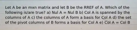 Let A be an mxn matrix and let B be the RREF of A. Which of the following is/are true? a) Nul A = Nul B b) Col A is spanned by the columns of A c) the columns of A form a basis for Col A d) the set of the pivot columns of B forms a basis for Col A e) Col A = Col B