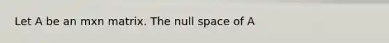 Let A be an mxn matrix. The null space of A