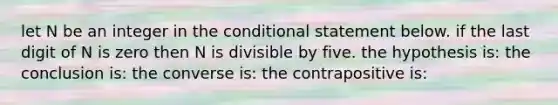 let N be an integer in <a href='https://www.questionai.com/knowledge/kkQpDimdJH-the-conditional' class='anchor-knowledge'>the conditional</a> statement below. if the last digit of N is zero then N is divisible by five. the hypothesis is: the conclusion is: the converse is: the contrapositive is: