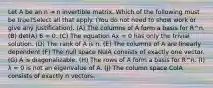 Let A be an n ⇥ n invertible matrix. Which of the following must be true?Select all that apply. (You do not need to show work or give any justification). (A) The columns of A form a basis for R^n. (B) det(A) 6 = 0. (C) The equation Ax = 0 has only the trivial solution. (D) The rank of A is n. (E) The columns of A are linearly dependent (F) The null space NulA consists of exactly one vector. (G) A is diagonalizable. (H) The rows of A form a basis for R^n. (I) λ = 0 is not an eigenvalue of A. (J) The column space ColA consists of exactly n vectors.