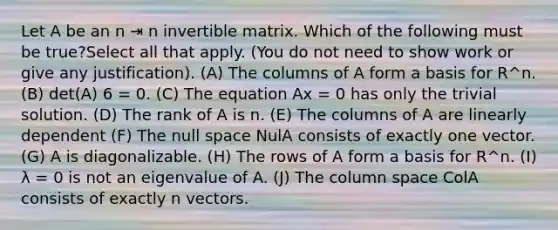 Let A be an n ⇥ n invertible matrix. Which of the following must be true?Select all that apply. (You do not need to show work or give any justification). (A) The columns of A form a basis for R^n. (B) det(A) 6 = 0. (C) The equation Ax = 0 has only the trivial solution. (D) The rank of A is n. (E) The columns of A are linearly dependent (F) The null space NulA consists of exactly one vector. (G) A is diagonalizable. (H) The rows of A form a basis for R^n. (I) λ = 0 is not an eigenvalue of A. (J) The column space ColA consists of exactly n vectors.