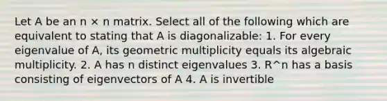 Let A be an n × n matrix. Select all of the following which are equivalent to stating that A is diagonalizable: 1. For every eigenvalue of A, its geometric multiplicity equals its algebraic multiplicity. 2. A has n distinct eigenvalues 3. R^n has a basis consisting of eigenvectors of A 4. A is invertible