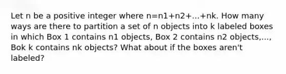 Let n be a positive integer where n=n1+n2+...+nk. How many ways are there to partition a set of n objects into k labeled boxes in which Box 1 contains n1 objects, Box 2 contains n2 objects,..., Bok k contains nk objects? What about if the boxes aren't labeled?