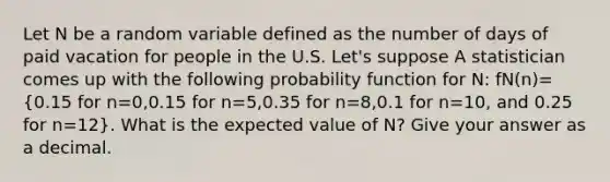 Let N be a random variable defined as the number of days of paid vacation for people in the U.S. Let's suppose A statistician comes up with the following probability function for N: fN(n)=(0.15 for n=0,0.15 for n=5,0.35 for n=8,0.1 for n=10, and 0.25 for n=12). What is the expected value of N? Give your answer as a decimal.