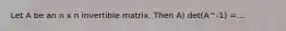 Let A be an n x n invertible matrix. Then A) det(A^-1) =...