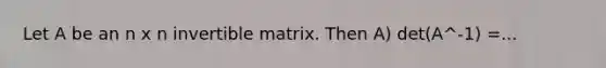 Let A be an n x n invertible matrix. Then A) det(A^-1) =...