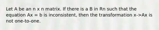 Let A be an n x n matrix. If there is a B in Rn such that the equation Ax = b is inconsistent, then the transformation x->Ax is not one-to-one.