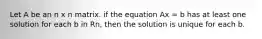 Let A be an n x n matrix. if the equation Ax = b has at least one solution for each b in Rn, then the solution is unique for each b.