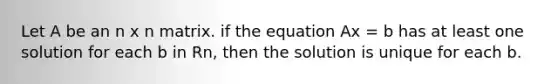 Let A be an n x n matrix. if the equation Ax = b has at least one solution for each b in Rn, then the solution is unique for each b.