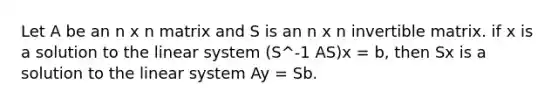 Let A be an n x n matrix and S is an n x n invertible matrix. if x is a solution to the linear system (S^-1 AS)x = b, then Sx is a solution to the linear system Ay = Sb.