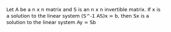 Let A be a n x n matrix and S is an n x n invertible matrix. If x is a solution to the linear system (S^-1 AS)x = b, then Sx is a solution to the linear system Ay = Sb