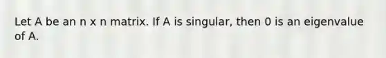 Let A be an n x n matrix. If A is singular, then 0 is an eigenvalue of A.