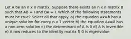 Let A be an n x n matrix. Suppose there exists an n x n matrix B such that AB = I and BA = I. Which of the following statements must be true? Select all that apply. a) the equation Ax=b has a unique solution for every n x 1 vector b) the equation Ax=0 has a non-zero solution c) the determinant of A is 0 d) A is invertible e) A row reduces to the identity matrix f) 0 is eigenvalue