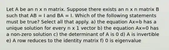 Let A be an n x n matrix. Suppose there exists an n x n matrix B such that AB = I and BA = I. Which of the following statements must be true? Select all that apply. a) the equation Ax=b has a unique solution for every n x 1 vector b) the equation Ax=0 has a non-zero solution c) the determinant of A is 0 d) A is invertible e) A row reduces to the identity matrix f) 0 is eigenvalue