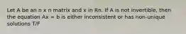 Let A be an n x n matrix and x in Rn. If A is not invertible, then the equation Ax = b is either inconsistent or has non-unique solutions T/F