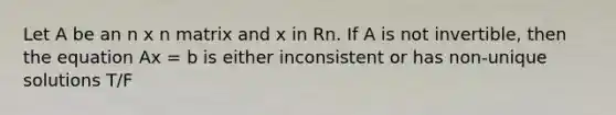 Let A be an n x n matrix and x in Rn. If A is not invertible, then the equation Ax = b is either inconsistent or has non-unique solutions T/F