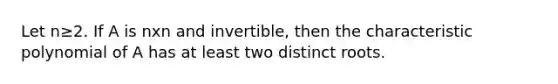 Let n≥2. If A is nxn and invertible, then the characteristic polynomial of A has at least two distinct roots.