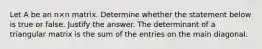 Let A be an n×n matrix. Determine whether the statement below is true or false. Justify the answer. The determinant of a triangular matrix is the sum of the entries on the main diagonal.