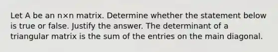 Let A be an n×n matrix. Determine whether the statement below is true or false. Justify the answer. The determinant of a triangular matrix is the sum of the entries on the main diagonal.