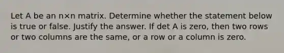 Let A be an n×n matrix. Determine whether the statement below is true or false. Justify the answer. If det A is​ zero, then two rows or two columns are the​ same, or a row or a column is zero.