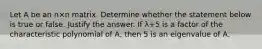 Let A be an n×n matrix. Determine whether the statement below is true or false. Justify the answer. If λ+5 is a factor of the characteristic polynomial of​ A, then 5 is an eigenvalue of A.