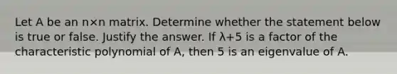 Let A be an n×n matrix. Determine whether the statement below is true or false. Justify the answer. If λ+5 is a factor of the characteristic polynomial of​ A, then 5 is an eigenvalue of A.