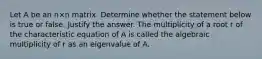 Let A be an n×n matrix. Determine whether the statement below is true or false. Justify the answer. The multiplicity of a root r of the characteristic equation of A is called the algebraic multiplicity of r as an eigenvalue of A.