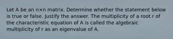 Let A be an n×n matrix. Determine whether the statement below is true or false. Justify the answer. The multiplicity of a root r of the characteristic equation of A is called the algebraic multiplicity of r as an eigenvalue of A.