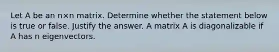 Let A be an n×n matrix. Determine whether the statement below is true or false. Justify the answer. A matrix A is diagonalizable if A has n eigenvectors.