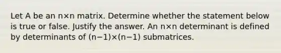 Let A be an n×n matrix. Determine whether the statement below is true or false. Justify the answer. An n×n determinant is defined by determinants of ​(n−​1)×​(n−​1) submatrices.