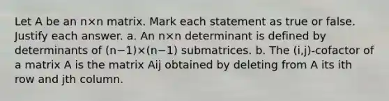 Let A be an n×n matrix. Mark each statement as true or false. Justify each answer. a. An n×n determinant is defined by determinants of ​(n−​1)×​(n−​1) submatrices. b. The​ (i,j)-cofactor of a matrix A is the matrix Aij obtained by deleting from A its ith row and jth column.