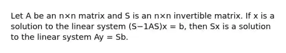 Let A be an n×n matrix and S is an n×n invertible matrix. If x is a solution to the linear system (S−1AS)x = b, then Sx is a solution to the linear system Ay = Sb.